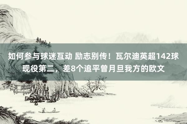 如何参与球迷互动 励志别传！瓦尔迪英超142球现役第二，差8个追平曾月旦我方的欧文