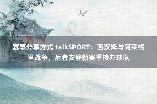 赛事分享方式 talkSPORT：西汉姆与阿莱格里战争，后者安静新赛季接办球队