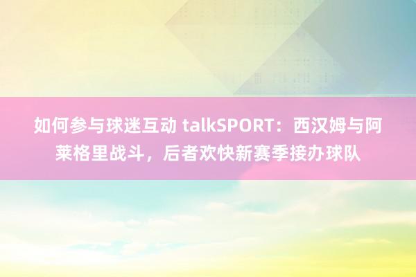 如何参与球迷互动 talkSPORT：西汉姆与阿莱格里战斗，后者欢快新赛季接办球队