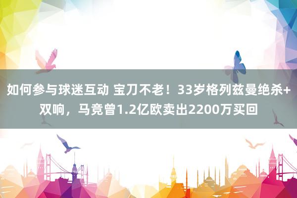 如何参与球迷互动 宝刀不老！33岁格列兹曼绝杀+双响，马竞曾1.2亿欧卖出2200万买回