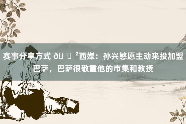 赛事分享方式 😲西媒：孙兴慜愿主动来投加盟巴萨，巴萨很敬重他的市集和教授