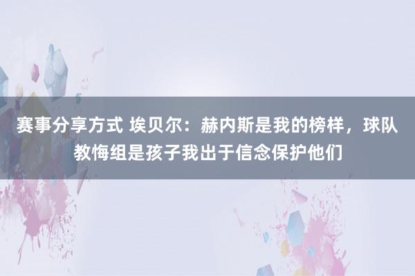 赛事分享方式 埃贝尔：赫内斯是我的榜样，球队教悔组是孩子我出于信念保护他们