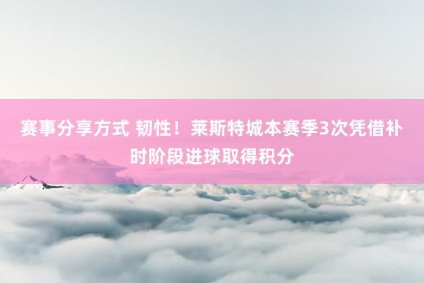 赛事分享方式 韧性！莱斯特城本赛季3次凭借补时阶段进球取得积分