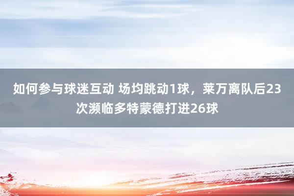 如何参与球迷互动 场均跳动1球，莱万离队后23次濒临多特蒙德打进26球