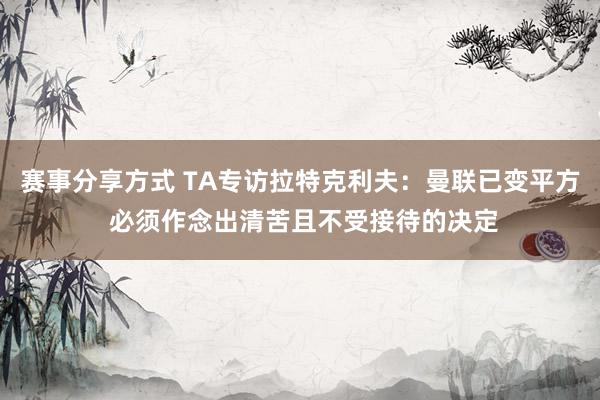 赛事分享方式 TA专访拉特克利夫：曼联已变平方 必须作念出清苦且不受接待的决定