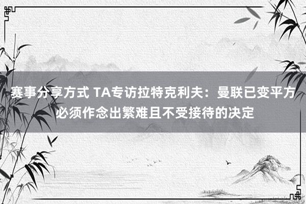 赛事分享方式 TA专访拉特克利夫：曼联已变平方 必须作念出繁难且不受接待的决定