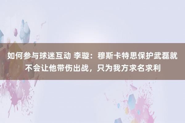 如何参与球迷互动 李璇：穆斯卡特思保护武磊就不会让他带伤出战，只为我方求名求利