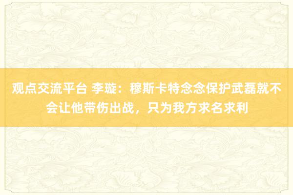 观点交流平台 李璇：穆斯卡特念念保护武磊就不会让他带伤出战，只为我方求名求利