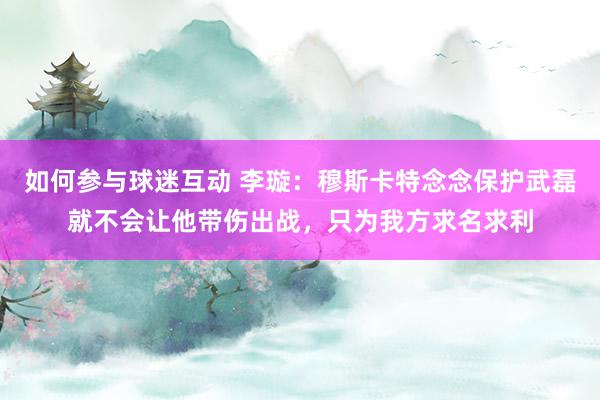 如何参与球迷互动 李璇：穆斯卡特念念保护武磊就不会让他带伤出战，只为我方求名求利