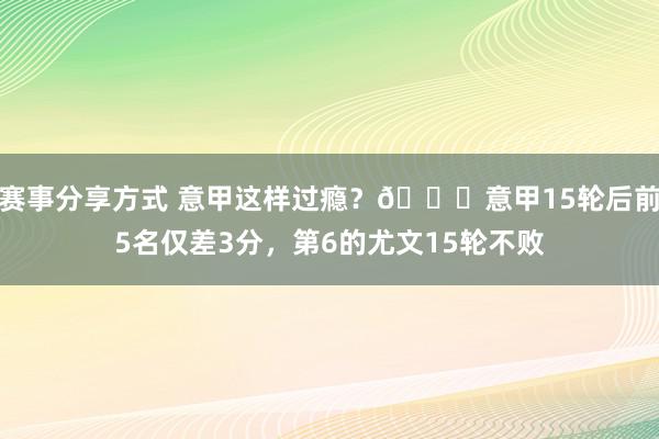 赛事分享方式 意甲这样过瘾？😏意甲15轮后前5名仅差3分，第6的尤文15轮不败