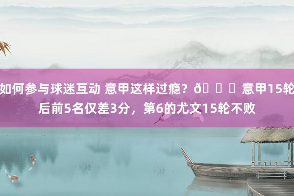 如何参与球迷互动 意甲这样过瘾？😏意甲15轮后前5名仅差3分，第6的尤文15轮不败