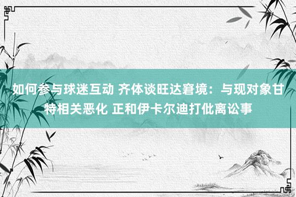 如何参与球迷互动 齐体谈旺达窘境：与现对象甘特相关恶化 正和伊卡尔迪打仳离讼事