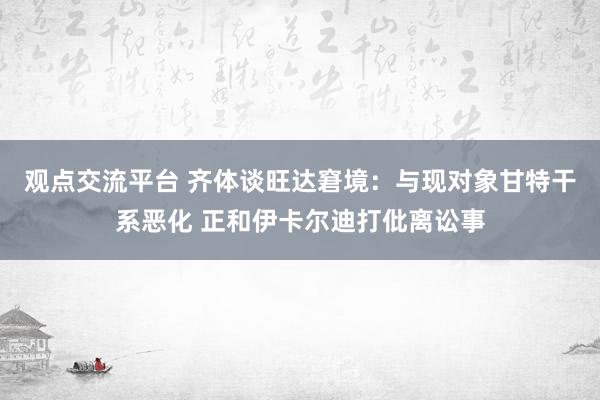 观点交流平台 齐体谈旺达窘境：与现对象甘特干系恶化 正和伊卡尔迪打仳离讼事