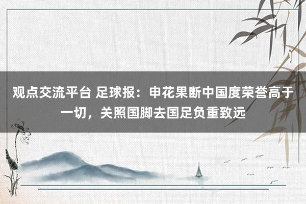 观点交流平台 足球报：申花果断中国度荣誉高于一切，关照国脚去国足负重致远