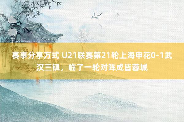 赛事分享方式 U21联赛第21轮上海申花0-1武汉三镇，临了一轮对阵成皆蓉城