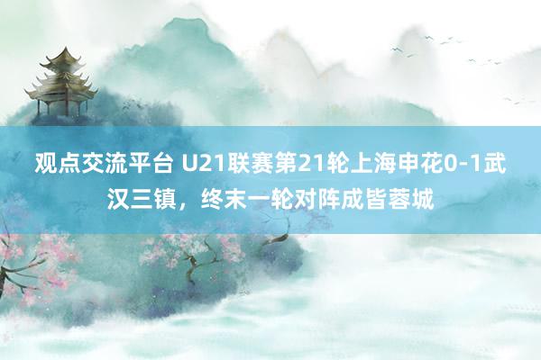 观点交流平台 U21联赛第21轮上海申花0-1武汉三镇，终末一轮对阵成皆蓉城