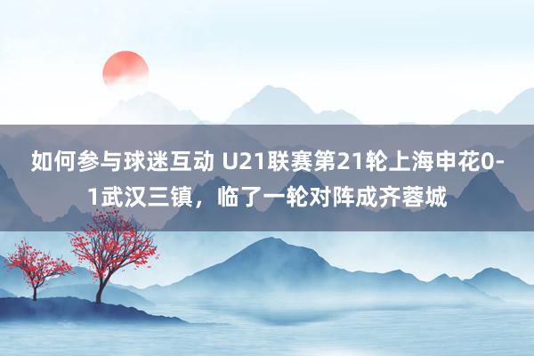 如何参与球迷互动 U21联赛第21轮上海申花0-1武汉三镇，临了一轮对阵成齐蓉城