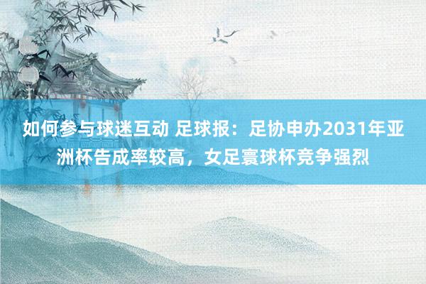 如何参与球迷互动 足球报：足协申办2031年亚洲杯告成率较高，女足寰球杯竞争强烈