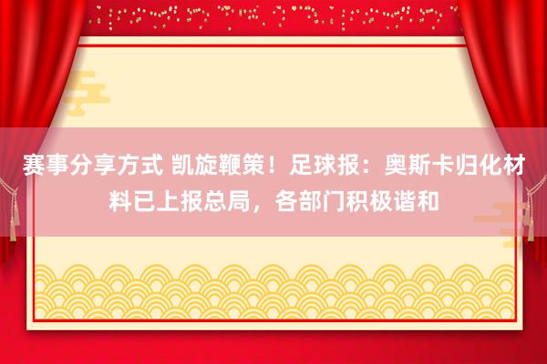 赛事分享方式 凯旋鞭策！足球报：奥斯卡归化材料已上报总局，各部门积极谐和