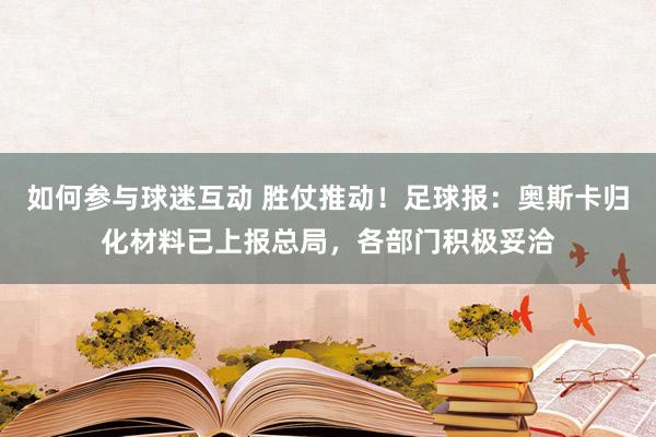 如何参与球迷互动 胜仗推动！足球报：奥斯卡归化材料已上报总局，各部门积极妥洽