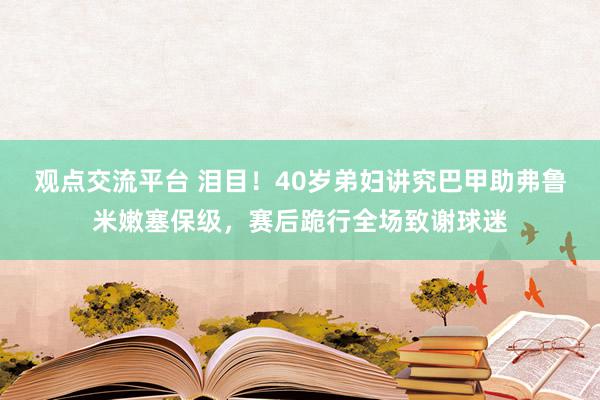 观点交流平台 泪目！40岁弟妇讲究巴甲助弗鲁米嫩塞保级，赛后跪行全场致谢球迷