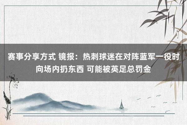 赛事分享方式 镜报：热刺球迷在对阵蓝军一役时向场内扔东西 可能被英足总罚金