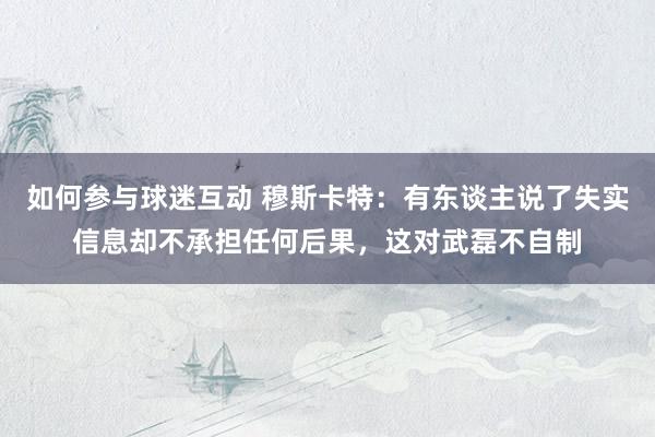 如何参与球迷互动 穆斯卡特：有东谈主说了失实信息却不承担任何后果，这对武磊不自制