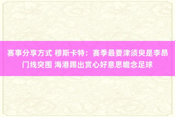 赛事分享方式 穆斯卡特：赛季最要津须臾是李昂门线突围 海港踢出赏心好意思瞻念足球