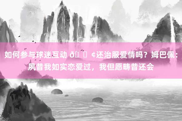 如何参与球迷互动 🐢还治服爱情吗？姆巴佩：夙昔我如实恋爱过，我但愿畴昔还会