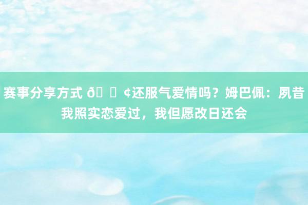 赛事分享方式 🐢还服气爱情吗？姆巴佩：夙昔我照实恋爱过，我但愿改日还会