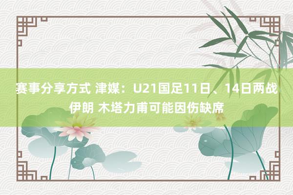 赛事分享方式 津媒：U21国足11日、14日两战伊朗 木塔力甫可能因伤缺席