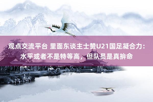 观点交流平台 里面东谈主士赞U21国足凝合力：水平或者不是特等高，但队员是真拚命