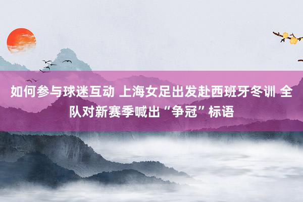 如何参与球迷互动 上海女足出发赴西班牙冬训 全队对新赛季喊出“争冠”标语