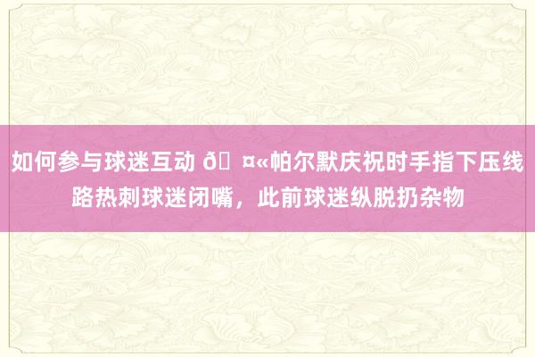 如何参与球迷互动 🤫帕尔默庆祝时手指下压线路热刺球迷闭嘴，此前球迷纵脱扔杂物