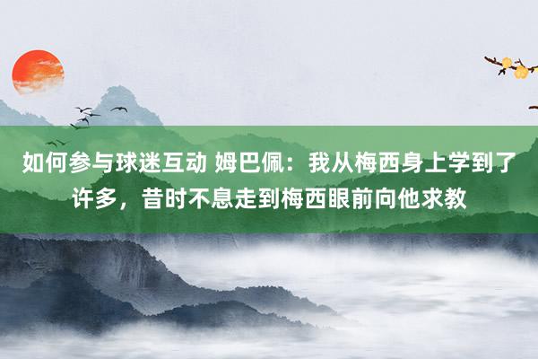 如何参与球迷互动 姆巴佩：我从梅西身上学到了许多，昔时不息走到梅西眼前向他求教