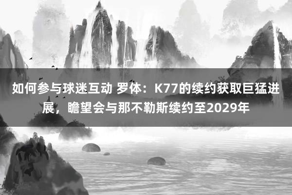 如何参与球迷互动 罗体：K77的续约获取巨猛进展，瞻望会与那不勒斯续约至2029年