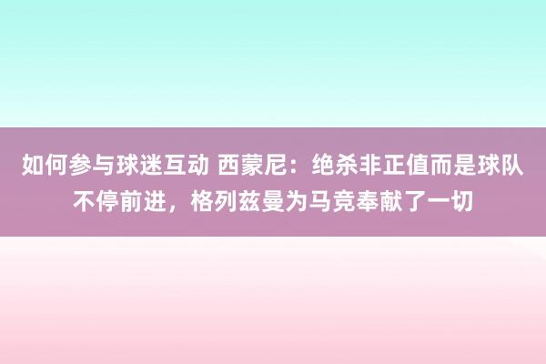 如何参与球迷互动 西蒙尼：绝杀非正值而是球队不停前进，格列兹曼为马竞奉献了一切