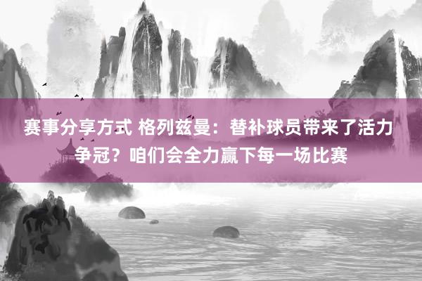 赛事分享方式 格列兹曼：替补球员带来了活力 争冠？咱们会全力赢下每一场比赛