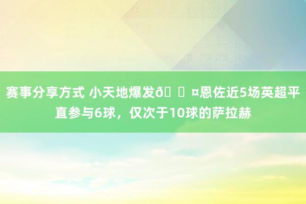 赛事分享方式 小天地爆发😤恩佐近5场英超平直参与6球，仅次于10球的萨拉赫