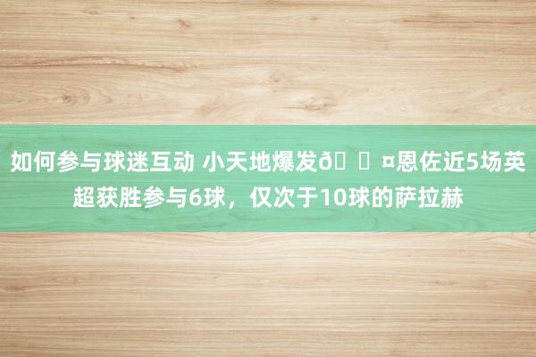 如何参与球迷互动 小天地爆发😤恩佐近5场英超获胜参与6球，仅次于10球的萨拉赫