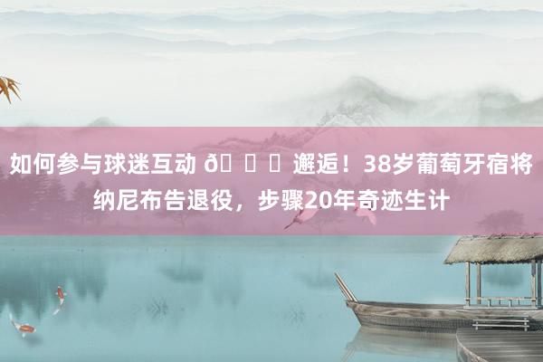 如何参与球迷互动 👋邂逅！38岁葡萄牙宿将纳尼布告退役，步骤20年奇迹生计