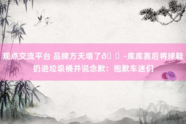 观点交流平台 品牌方天塌了😭库库赛后将球鞋扔进垃圾桶并说念歉：抱歉车迷们