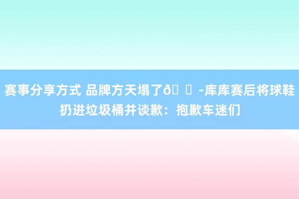 赛事分享方式 品牌方天塌了😭库库赛后将球鞋扔进垃圾桶并谈歉：抱歉车迷们