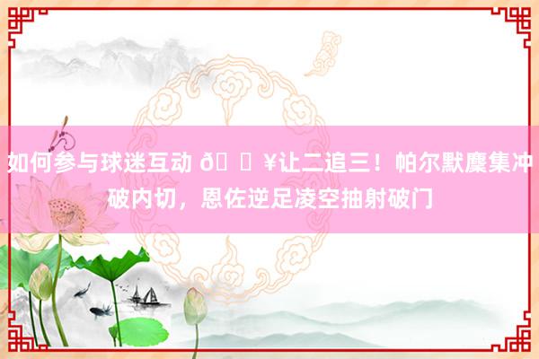 如何参与球迷互动 💥让二追三！帕尔默麇集冲破内切，恩佐逆足凌空抽射破门