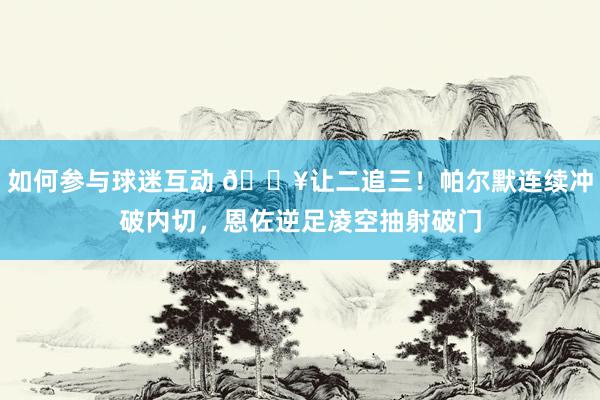 如何参与球迷互动 💥让二追三！帕尔默连续冲破内切，恩佐逆足凌空抽射破门