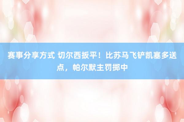 赛事分享方式 切尔西扳平！比苏马飞铲凯塞多送点，帕尔默主罚掷中