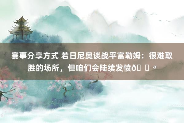 赛事分享方式 若日尼奥谈战平富勒姆：很难取胜的场所，但咱们会陆续发愤💪