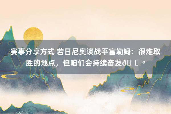 赛事分享方式 若日尼奥谈战平富勒姆：很难取胜的地点，但咱们会持续奋发💪