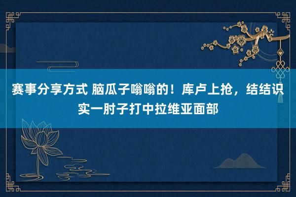 赛事分享方式 脑瓜子嗡嗡的！库卢上抢，结结识实一肘子打中拉维亚面部