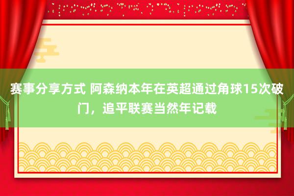 赛事分享方式 阿森纳本年在英超通过角球15次破门，追平联赛当然年记载